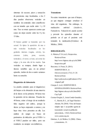 síntomas de escozor, picor y sensación
de parestesias muy localizadas, a los 2
días pueden observarse vesículas en
ramillete de contenido claro amarillento
con un tamaño que oscila entre 1 y 10
mm. Tras su rotura aparecen costras que
curan sin dejar cicatriz entre los 8 y los
15 días.
El herpes genital se transmite por vía
sexual. Es típica la aparición de una o
más vesículas localizadas en los
genitales internos (vagina, cérvix), los
externos (vulva, pene, escroto,
testículos), el recto y el ano, así como las
nalgas y la zona alta de los muslos. Las
vesículas se rompen, dando lugar a
úlceras sensibles que, en un primer
episodio, tardan de dos a cuatro semanas
hasta su curación.
Diagnóstico de laboratorio
La prueba estándar para el diagnóstico
del herpes es la obtención de una muestra
de la úlcera en las primeras 48 horas tras
la aparición de los síntomas. Pasadas las
48 horas, existe el riesgo de un resultado
falso negativo del cultivo, porque la
úlcera ya haya empezado a curarse y no
haya virus vivos presentes en ella. Los
análisis de sangre en busca de
parámetros de infección por el VHS-1 o
el VHS-2 pueden ser útiles, pero sus
resultados no siempre son definitivos.
Tratamiento
No existe tratamiento que cure el herpes,
ya que ninguno consigue erradicar el
virus del organismo. Sin embargo, la
medicación antiviral (Aciclovir,
Famciclovir, Valaciclovir) puede acortar
y prevenir los episodios durante el
período en el que el paciente esté
tomando la medicación.(Giménez &
Médico, 2004)
BIBLIOGRAFÍA
A. Mattera,P. B. (n.d.). Herpesvirus.
Retrieved from
http://www.higiene.edu.uy/cefa/2008/
herpesvirus.pdf
Bascones,A. Pousa,X. (2011).
HERPESVIRUS. Av.
Odontoestomatol,27(1),11–24.
Retrieved from
http://scielo.isciii.es/pdf/odonto/v27n1
/original1.pdf
Cánepa,E. (n.d.). HERPESVIRUS
GENERALIDADES. Retrieved from
http://higiene.edu.uy/cefa/Libro2002/
Cap 5.pdf
Corona-Oregón, E., Jesús Conde-González,
C., Barrón, B. L., & Ángel Sánchez-
Alemán, M. (2010). Virus del herpes
simplex tipo 1: un posible agente de
transmisión sexual en población
universitaria, 146(2). Retrieved from
www.anmm.org.mx
Giménez, S., & Médico, S. (2004). Clínica
y tratamiento, 18.
 