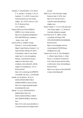 González, P.,Retamal-Díaz, A. R.,Suazo,
P. A.,Garrido, I., Kalergis, A. M., &
González, P. A. (2015). Evasión de la
respuesta inmune por virus herpes
simplex. Rev Chilena Infectol, 32(1),
58–70. Retrieved from
www.sochinf.cl
Herpesvirdae (virus DNA) HERPES
SIMPLE. (n.d.). Retrieved from
http://www.alergomed.org/uploads/1/
0/0/2/10021998/lectura_seminario_-
_herpes_virus_1.pdf
Herrera-Ortiz,A., Rodolfo Arriaga-
Demeza,C., Jesus Conde-González
Miguel Ángel Sánchez-Alemán, C., &
Ángel Sánchez Alemán, M. (2013).
Conocimiento sobre el virus herpes
simple tipo 2 y virus del papiloma
humano, y percepción de riesgo a
adquirir las infecciones entre
estudiantes universitarios26 artíCulo
original Correspondencia, 149,16.
Retrieved from
https://www.anmm.org.mx/GMM/201
3/n1/GMM_149_2013_1_016-026.pdf
Hiraldo, M., & Gutiérrez, M. (n.d.).
INFECCIONES POR VIRUS
HERPES SIMPLE. Retrieved from
http://www.aepap.org/grupos/grupo-
de-patologia-infecciosa
Martín, J. A. (n.d.). DIAGNÓSTICO
SEROLÓGICO DE LAS
INFECCIONES POR EL VIRUS
DEL HERPES SIMPLE. Retrieved
from
https://www.seimc.org/contenidos/ccs
/revisionestematicas/serologia/seroher
pes.pdf
OMG. (n.d.). Virus del herpes simple.
Retrieved July 22, 2018, from
http://www.who.int/es/news-
room/fact-sheets/detail/herpes-
simplex-virus
Ramos Amador, J. T. (n.d.). Infecciones por
virus Herpes simple 1 y 2. Retrieved
from http://infodoctor.org/gipi/
Terri Warren,R. W. (2008). La Guía
Actualizada del Herpes THE
UPDATED HERPES HANDBOOK.
Retrieved from
https://westoverheights.com/wp-
content/uploads/2014/08/Herpes-
Handbook-Esp-1.pdf
Toquero de la Torre, F., Zarco Rodríguez,
J., Alberto López Rocha,A., Sabio
Reyes,F., & Sánchez Camacho, R.
(n.d.). Guía de buena práctica clínica
en infecciones víricas dermatológicas.
Retrieved from
https://www.cgcom.es/sites/default/fil
es/guia_dermatologia.pdf
 
