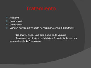 Tratamiento   Aciclovir Famciclovir Valaciclovir Vacuna de virus atenuado denominado cepa  Oka/Merck * De 0 a 12 años: una sola dosis de la vacuna * Mayores de 13 años: administrar 2 dosis de la vacuna separadas de 4- 8 semanas 