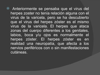 Anteriormente se pensaba que el virus del herpes zoster no tenía relación alguna con el virus de la varicela, pero se ha descubierto que el virus del herpes zóster es el mismo virus de la varicela. El herpes que ataca zonas del cuerpo diferentes a los genitales, labios, boca y/u ojos es normalmente el herpes zóster. El herpes zóster es en realidad una neuropatía, que afecta a los nervios periféricos con o sin manifestaciones cutáneas. 