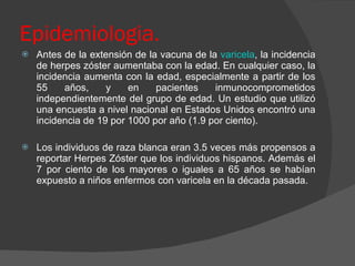 Epidemiologia. Antes de la extensión de la vacuna de la  varicela , la incidencia de herpes zóster aumentaba con la edad. En cualquier caso, la incidencia aumenta con la edad, especialmente a partir de los 55 años, y en pacientes inmunocomprometidos independientemente del grupo de edad. Un estudio que utilizó una encuesta a nivel nacional en Estados Unidos encontró una incidencia de 19 por 1000 por año (1.9 por ciento).  Los individuos de raza blanca eran 3.5 veces más propensos a reportar Herpes Zóster que los individuos hispanos. Además el 7 por ciento de los mayores o iguales a 65 años se habían expuesto a niños enfermos con varicela en la década pasada.  