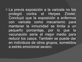 La previa exposición a la varicela no los protegió contra el Herpes Zóster. Concluyó que la exposición a enfermos con varicela como mecanismo para mantener la inmunidad se limita a un pequeño porcentaje, por lo que la vacunación sería el mejor medio para reducir los casos. También se puede dar en individuos de otros grupos, sometidos a estrés emocional severo. 