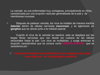 La varicela  es una enfermedad muy contagiosa, principalmente en niños, caracterizada por una erupción vesicular generalizada de la piel y  de membranas mucosas   Después de padecer varicela, los virus se instalan de manera inactiva  (latente)  dentro de células nerviosas  (neuronas) . y se aglomeran en  ganglios  que se ubican junto a la médula espinal. Cuando el virus de la varicela se reactiva, este se desplaza por las largas fibras nerviosas que van desde los cuerpos de las células sensoriales hasta la piel. Los virus se multiplican, y surge entonces la erupción característica que se conoce como  HERPES ZOSTER  que se caracteriza por : “ exantema limitado en distribución con respecto de la piel inervada por  un solo ganglio sensitivo”   