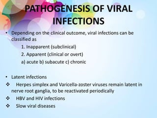 PATHOGENESIS OF VIRAL
INFECTIONS
• Depending on the clinical outcome, viral infections can be
classified as
1. Inapparent (subclinical)
2. Apparent (clinical or overt)
a) acute b) subacute c) chronic
• Latent infections
 Herpes simplex and Varicella-zoster viruses remain latent in
nerve root ganglia, to be reactivated periodically
 HBV and HIV infections
 Slow viral diseases
 