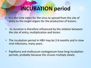 INCUBATION period
• It is the time taken for the virus to spread from the site of
entry to the target organs for the production of lesions.
• Its duration is therefore influenced by the relation between
the site of entry, multiplication and lesion.
• The incubation period in HBV may be 2-6 months and in slow
viral infections, many years.
• Papilloma and molluscum contagiosum have long incubation
periods, probably because the viruses multiply slowly
 