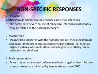 2. Hormones
Corticosteroids administration enhances most viral infections
• The particularly severe course of many viral infections in pregnancy
may be related to the hormonal changes
3. Malnutrition
• Malnutrition interferes with the humoral and cell-mediated immune
responses, therefore it can exacerbate viral infections (eg: measles –
higher incidence of complications and a higher case fatality rate in
malnourished children)
4. Body temperature
• Fever may act as a natural defense mechanism against viral infections
as most viruses are inhibited by temperatures above 390C
NON-SPECIFIC RESPONSES
 