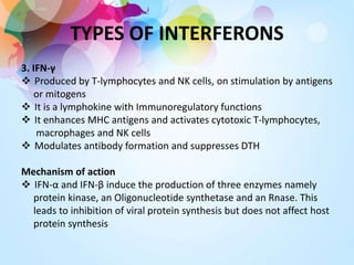 TYPES OF INTERFERONS
3. IFN-γ
 Produced by T-lymphocytes and NK cells, on stimulation by antigens
or mitogens
 It is a lymphokine with Immunoregulatory functions
 It enhances MHC antigens and activates cytotoxic T-lymphocytes,
macrophages and NK cells
 Modulates antibody formation and suppresses DTH
Mechanism of action
 IFN-α and IFN-β induce the production of three enzymes namely
protein kinase, an Oligonucleotide synthetase and an Rnase. This
leads to inhibition of viral protein synthesis but does not affect host
protein synthesis
 