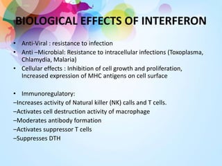 BIOLOGICAL EFFECTS OF INTERFERON
• Anti-Viral : resistance to infection
• Anti –Microbial: Resistance to intracellular infections (Toxoplasma,
Chlamydia, Malaria)
• Cellular effects : Inhibition of cell growth and proliferation,
Increased expression of MHC antigens on cell surface
• Immunoregulatory:
–Increases activity of Natural killer (NK) calls and T cells.
–Activates cell destruction activity of macrophage
–Moderates antibody formation
–Activates suppressor T cells
–Suppresses DTH
 