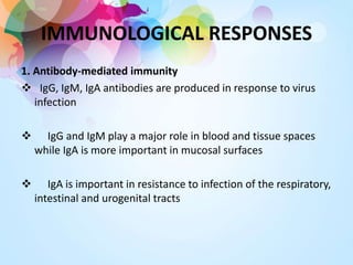 IMMUNOLOGICAL RESPONSES
1. Antibody-mediated immunity
 IgG, IgM, IgA antibodies are produced in response to virus
infection
 IgG and IgM play a major role in blood and tissue spaces
while IgA is more important in mucosal surfaces
 IgA is important in resistance to infection of the respiratory,
intestinal and urogenital tracts
 