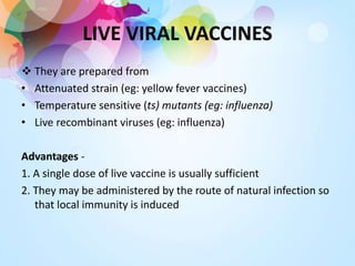LIVE VIRAL VACCINES
 They are prepared from
• Attenuated strain (eg: yellow fever vaccines)
• Temperature sensitive (ts) mutants (eg: influenza)
• Live recombinant viruses (eg: influenza)
Advantages -
1. A single dose of live vaccine is usually sufficient
2. They may be administered by the route of natural infection so
that local immunity is induced
 