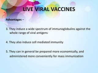 LIVE VIRAL VACCINES
Advantages –
3. They induce a wide spectrum of immunoglobulins against the
whole range of viral antigens
4. They also induce cell mediated immunity
5. They can in general be prepared more economically, and
administered more conveniently for mass immunization
 