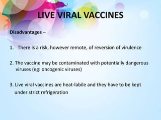 LIVE VIRAL VACCINES
Disadvantages –
1. There is a risk, however remote, of reversion of virulence
2. The vaccine may be contaminated with potentially dangerous
viruses (eg: oncogenic viruses)
3. Live viral vaccines are heat-labile and they have to be kept
under strict refrigeration
 