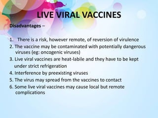 LIVE VIRAL VACCINES
Disadvantages –
1. There is a risk, however remote, of reversion of virulence
2. The vaccine may be contaminated with potentially dangerous
viruses (eg: oncogenic viruses)
3. Live viral vaccines are heat-labile and they have to be kept
under strict refrigeration
4. Interference by preexisting viruses
5. The virus may spread from the vaccines to contact
6. Some live viral vaccines may cause local but remote
complications
 