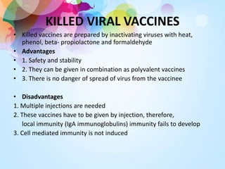 KILLED VIRAL VACCINES
• Killed vaccines are prepared by inactivating viruses with heat,
phenol, beta- propiolactone and formaldehyde
• Advantages
• 1. Safety and stability
• 2. They can be given in combination as polyvalent vaccines
• 3. There is no danger of spread of virus from the vaccinee
• Disadvantages
1. Multiple injections are needed
2. These vaccines have to be given by injection, therefore,
local immunity (IgA immunoglobulins) immunity fails to develop
3. Cell mediated immunity is not induced
 