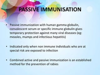 PASSIVE IMMUNISATION
• Passive immunization with human gamma globulin,
convalescent serum or specific immune globulin gives
temporary protection against many viral diseases (eg:
measles, mumps and infectious hepatitis)
• Indicated only when non immune individuals who are at
special risk are exposed to infection
• Combined active and passive immunization is an established
method for the prevention of rabies
 