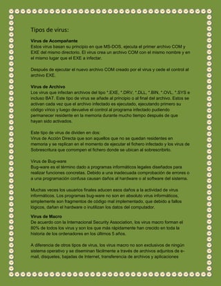 Tipos de virus:
Virus de Acompañante
Estos virus basan su principio en que MS-DOS, ejecuta el primer archivo COM y
EXE del mismo directorio. El virus crea un archivo COM con el mismo nombre y en
el mismo lugar que el EXE a infectar.
Después de ejecutar el nuevo archivo COM creado por el virus y cede el control al
archivo EXE.
Virus de Archivo
Los virus que infectan archivos del tipo *.EXE, *.DRV, *.DLL, *.BIN, *.OVL, *.SYS e
incluso BAT. Este tipo de virus se añade al principio o al final del archivo. Estos se
activan cada vez que el archivo infectado es ejecutado, ejecutando primero su
código vírico y luego devuelve el control al programa infectado pudiendo
permanecer residente en la memoria durante mucho tiempo después de que
hayan sido activados.
Este tipo de virus de dividen en dos:
Virus de Acción Directa que son aquellos que no se quedan residentes en
memoria y se replican en el momento de ejecutar el fichero infectado y los virus de
Sobrescritura que corrompen el fichero donde se ubican al sobrescribirlo.
Virus de Bug-ware
Bug-ware es el término dado a programas informáticos legales diseñados para
realizar funciones concretas. Debido a una inadecuada comprobación de errores o
a una programación confusa causan daños al hardware o al software del sistema.
Muchas veces los usuarios finales aducen esos daños a la actividad de virus
informáticos. Los programas bug-ware no son en absoluto virus informáticos,
simplemente son fragmentos de código mal implementado, que debido a fallos
lógicos, dañan el hardware o inutilizan los datos del computador.
Virus de Macro
De acuerdo con la Internacional Security Association, los virus macro forman el
80% de todos los virus y son los que más rápidamente han crecido en toda la
historia de los ordenadores en los últimos 5 años.
A diferencia de otros tipos de virus, los virus macro no son exclusivos de ningún
sistema operativo y se diseminan fácilmente a través de archivos adjuntos de e-
mail, disquetes, bajadas de Internet, transferencia de archivos y aplicaciones
 