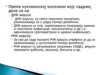  Према нуклеинској киселини коју садрже,
деле се на
◦ ДНК вирусе
 ДНК вируси, са свега неколико изузетака,
размножавају се у једру ћелије домаћина.
 ДНК вируси су нпр. херпесвируси (изазивају оралне
и гениталне инфекције, мононуклеозу и др.) и
аденовируси (респираторне и цревне инфекције).
◦ РНК вирусе.
 За све до сада познате РНК вирусе утврђено је да се
размножавају у цитоплазми ћелије домаћина.
 РНК вируси су ретровируси (изазивач СИДЕ), вируси
изазивачи рубеола, заушака, беснила и др.
 
