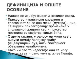  Налазе се између живог и неживог света.
 Присуство нуклеинске киселине и
способност да се она мења (мутира) чиме
се вируси прилагођавају променама у
спољашној средини као и присуство
протеина су својства живих бића.
 С друге стране, у односу на живи свет,
вируси немају ћелијску грађу
(ацелуларни су), нити способност
обављања метаболизма.
 Како им све то недостаје они се могу
размножавати само унутар живе ћелије.
 