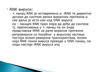  RNК вируси:
◦ + ланац RNK је истовремено и iRNК те директно
долази до синтезе раних виралних протеина и
све даље је исто као код DNK вируса
◦ са – ланцем RNK прво мора да дође до синтезе
тј. преписивања у + ланац па он онда
представља iRNK за ране виралне протеине
◦ ретровируси су посебни: у вирусној честици
постоји ензим реверзна транскриптаза, ензим
који RNK геном вируса преводе у DNK ланац, па
онда настаје iRNK вируса итд
 