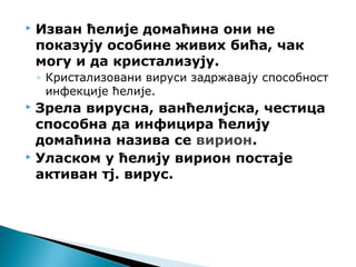  Изван ћелије домаћина они не
показују особине живих бића, чак
могу и да кристализују.
◦ Кристализовани вируси задржавају способност
инфекције ћелије.
 Зрела вирусна, ванћелијска, честица
способна да инфицира ћелију
домаћина назива се вирион.
 Уласком у ћелију вирион постаје
активан тј. вирус.
 