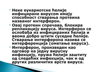  Неке еукариотске ћелије
инфициране вирусом имају
способност стварања протеина
названог интерферон.
 Овај протеин спречава, блокира
репликацију вируса. Интерферон се
ослобађа из инфицираних ћелија и
веома добро штити суседне ћелије.
Стварање интерферона назива се
интерференција (ометање вируса).
 Интерферон, произведен као
одговор на једну вирусну
инфекцију, пружа ћелији заштиту
од следећих инфекција, чак и од
других различитих врста вируса.
 
