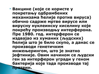  Вакцине (које се користе у
покретању одбрамбених
механизама ћелије против вируса)
обично садрже мртве вирусе или
вирусну нуклеинску киселину које
покрећу производњу интерферона.
Пре 1980. год. интерферон се
издвајао из хуманих (људских)
ћелија што је било скупо, а данас се
производи генетичким
инжењерингом, што је знатно
јефтиније. Овим начином се људски
ген за интерферон угради у геном
бактерија које тада производе тај
протеин.
 