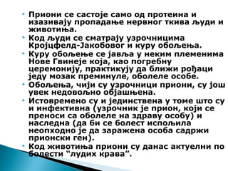  Приони се састоје само од протеина и
изазивају пропадање нервног ткива људи и
животиња.
 Код људи се сматрају узрочницима
Кројцфелд-Јакобовог и куру обољења.
 Куру обољење се јавља у неким племенима
Нове Гвинеје која, као погребну
церемонију, практикују да ближи рођаци
једу мозак преминуле, оболеле особе.
 Обољења, чији су узрочници приони, су још
увек недовољно објашњена.
 Истовремено су и јединствена у томе што су
и инфективна (узрочник је прион, који се
преноси са оболеле на здраву особу) и
наследна (да би се болест испољила
неопходно је да заражена особа садржи
прионски ген).
 Код животиња приони су данас актуелни по
болести “лудих крава”.
 