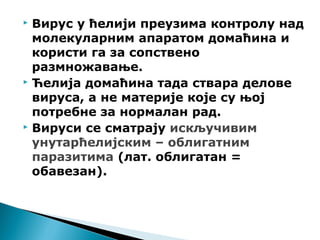  Вирус у ћелији преузима контролу над
молекуларним апаратом домаћина и
користи га за сопствено
размножавање.
 Ћелија домаћина тада ствара делове
вируса, а не материје које су њој
потребне за нормалан рад.
 Вируси се сматрају искључивим
унутарћелијским – облигатним
паразитима (лат. облигатан =
обавезан).
 