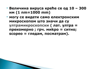  Величина вируса креће се од 10 – 300
нм (1 nm=1000 mm)
 могу се видети само електронским
микроскопом што значи да су
ултрамикроскопски ( лат. ултра =
прекомерно ; грч. миkро = ситно;
scopeo = гледам, посматрам).
 