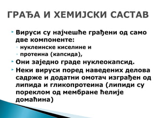  Вируси су најчешће грађени од само
две компоненте:
◦ нуклеинске киселине и
◦ протеина (капсида),
 Они заједно граде нуклеокапсид.
 Неки вируси поред наведених делова
садрже и додатни омотач изграђен од
липида и гликопротеина (липиди су
пореклом од мембране ћелије
домаћина)
 