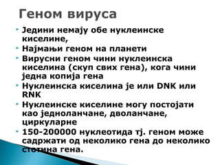  Једини немају обе нуклеинске
киселине,
 Најмањи геном на планети
 Вирусни геном чини нуклеинска
киселина (скуп свих гена), кога чини
једна копија гена
 Нуклеинска киселина је или DNK или
RNK
 Нуклеинске киселине могу постојати
као једноланчане, дволанчане,
циркуларне
 150-200000 нуклеотида тј. геном може
садржати од неколико гена до неколико
стотина гена.
 
