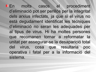 En molts casos el procediment d’eliminació pot ser perillós per la integritat dels arxius infectats, ja que si el virus no està degudament identificat les tècniques d’eliminació no seran les adequades per al tipus de virus. Hi ha moltes persones que recomanen tornar a reformatar la unitat per assegurar-se la desaparició total del virus, cosa que resultaria poc operativa i fatal per a la informació del sistema.  