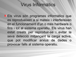 Virus Informàtics Els virus són programes informàtics que es reprodueixen a si mateix i interfereixen en el funcionament d’un o més hardware o fins i tot al sistema operatiu. Els virus han estat creats per reproduir-se i evitar la seva detecció mitjançant la carga activa, que pot modificar arxius de dades o provocar falls al sistema operatiu.  