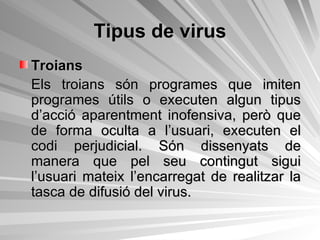 Tipus de virus Troians Els troians són programes que imiten programes útils o executen algun tipus d’acció aparentment inofensiva, però que de forma oculta a l’usuari, executen el codi perjudicial. Són dissenyats de manera que pel seu contingut sigui l’usuari mateix l’encarregat de realitzar la tasca de difusió del virus. 