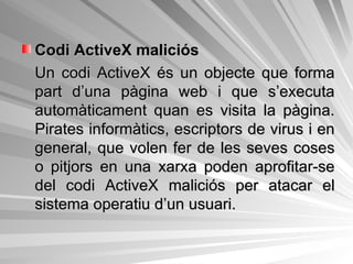 Codi ActiveX maliciós Un codi ActiveX és un objecte que forma part d’una pàgina web i que s’executa automàticament quan es visita la pàgina. Pirates informàtics, escriptors de virus i en general, que volen fer de les seves coses o pitjors en una xarxa poden aprofitar-se del codi ActiveX maliciós per atacar el sistema operatiu d’un usuari. 