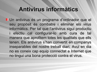 Antivirus informàtics Un antivirus és un programa d’ordinador que el seu propòsit és combatre i eliminar els virus informàtics. Per tal que l’antivirus sigui productiu i efectiu cal configurar-lo amb cura de tal manera que aprofitem totes les qualitats que ells tenen. Els antivirus s’han convertit en companys inseparables del nostre treball diari. Avui en dia no es coneix cap equip connectat a Internet que no tingui una bona protecció contra el virus.  
