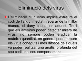 Eliminació dels virus L’eliminació d’un virus implica extreure el codi de l’arxiu infectat i reparar de la millor manera el dany causat en aquest. Tot i que els antivirus poden detectar milers de virus, no sempre poden eradicar la mateixa quantitat, en general poden treure els virus coneguts i més difosos dels quals va poder realitzar una anàlisi profunda del seu codi i del seu comportament. 