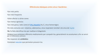 Diferències bàsiques entre virus i bactèries:
•Son més petits
•Son més freqüents
•Solen afectar a vàries zones
•Son menys agressius
•Son més greus, tales como el VIH, Hepatitis B y C, virus hemorràgics
•Els més comunes son: rotavirus, adenovirus, virus respiratori sincitial i els virus de la grip
•No fa falta identificar-los per realitzar el diagnòstic
•Malgrat que existeixen diferents medicaments per compatir-los, generalment no acostumen a fer-se servir
per a infeccions comuns
•No responen als antibiòtics
•Existeixen vacunes que permeten prevenir-los
 