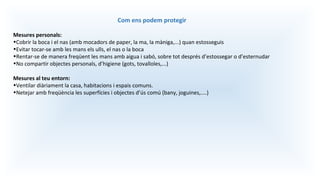 Com ens podem protegir
Mesures personals:
•Cobrir la boca i el nas (amb mocadors de paper, la ma, la màniga,...) quan estosseguis
•Evitar tocar-se amb les mans els ulls, el nas o la boca
•Rentar-se de manera freqüent les mans amb aigua i sabó, sobre tot després d’estossegar o d’esternudar
•No compartir objectes personals, d’higiene (gots, tovalloles,...)
Mesures al teu entorn:
•Ventilar diàriament la casa, habitacions i espais comuns.
•Netejar amb freqüència les superfícies i objectes d’ús comú (bany, joguines,....)
 