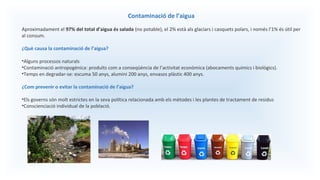 Contaminació de l’aigua
Aproximadament el 97% del total d’aigua és salada (no potable), el 2% està als glaciars i casquets polars, i només l’1% és útil per
al consum.
¿Què causa la contaminació de l’aigua?
•Alguns processos naturals
•Contaminació antropogènica: produïts com a conseqüència de l’activitat econòmica (abocaments químics i biològics).
•Temps en degradar-se: escuma 50 anys, alumini 200 anys, envasos plàstic 400 anys.
¿Com prevenir o evitar la contaminació de l’aigua?
•Els governs són molt estrictes en la seva política relacionada amb els mètodes i les plantes de tractament de residus
•Conscienciació individual de la població.
 