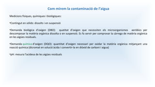 Com mirem la contaminació de l’aigua
Medicions físiques, químiques i biològiques:
•Contingut en sòlids: dissolts i en suspensió
•Demanda biològica d’oxígen (DBO): quatitat d’oxigen que necessiten els microorganismes aeròbics per
descomposar la matèria orgànica dissolta o en suspensió. Es fa servir per comprovar la càrrega de matèria orgànica
en les aigües residuals.
•Demanda química d’oxígen (DQO): quantitat d’oxigen necessari per oxidar la matèria orgànica mitjançant una
reacció química (dicromat en solució àcida i convertir-la en diòxid de carboni i aigua)
•pH: mesura l’acidesa de les aigües residuals
 