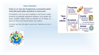 Virus i bacteris
Vivim en un mon ple d’organismes summament petits,
molts dels quals poden perjudicar la nostra salut.
Els bacteris i els virus són invisibles a l’ull humà i estan
presents en gairebé qualsevol ambient i ens poden fer
posar malalts. Molts d’ells ja existien en el temps en
què a la Terra no hi havia éssers vius majors.
El primer que hem de saber és que virus i bactèries no són el
mateix.
 