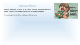 Contaminació d’aliments
•Ingestió d’aliments via bucal en la nutrició humana, per això és bàsica la
higiene (cuinats i crus) per evitar infeccions microbianes i paràsits.
•Productes químics sintètics, additius, metalls pesants
 