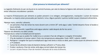 ¿Què provoca la intoxicació per aliments?
La ingestió d’aliments és per via bucal en la nutrició humana, per això és bàsica la higiene dels aliments (cuinats i crus) per
evitar infeccions microbianes i paràsits.
La majoria d’intoxicacions per aliments es poden prevenir si es netegen, emmagatzemen, manipulen i cuinen de manera
adequada. La majoria estan provocades per bacteris i virus. Alguns paràsits i químics també causen intoxicació alimentària.
•Netejar mans, utensilis i aliments.
• Les persones s’han de rentar les mans durant com a mínim 20’’ amb aigua i sabó. També després d’anar al lavabo o
tocar animals.
• Rentar els utensilis i superfícies amb aigua calenta i sabó després de fer-los servir.
•Separar els aliments crus dels cuinats.
•Temperatura: evitar la multiplicació de bacteris
• Els aliments que es poden fer malbé (crus o cuinats) s’han de refrigerar o congelar d’immediat.
• S’ha de mantenir el menjar calent i fred a les temperatures adequades: freds <40ºC i calents >140ºC
• Refrigerar i congelar fan que la multiplicació sigui més lenta o inclús es deté, però s’activa quan els aliments tornen
a Tª ambient.
• Cuinar bé els aliments mata els bacteris (temps suficient i a Tª prou alta).
• Fruites i verdures s’han de rentar amb aigua corrent abans de menjar-les.
• La carn i el peix frescos s’han de mantenir allunyats de la resta d’aliments.
 
