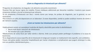 ¿Com es diagnostica la intoxicació per aliments?
•Preguntar els símptomes, les begudes i els aliments consumits recentment.
•Examen físic per buscar signes de malaltia. Proves mèdiques addicionals per descartar malalties i trastorns que causen
símptomes similars a los de la intoxicació per aliments.
•Si els símptomes d’intoxicació son lleus i només duren poc temps, les probes de diagnóstic, por lo general, no son
necessàries.
•Pot incloure un cultiu de deposicions en un laboratori. Si estan disponibles, també es poden analitzar mostres de vòmit o
de l’aliment sospitós.
¿Com se tracten las intoxicacions per aliments?
•Habitualment només cal reemplaçar la pèrdua de líquid y electròlits para evitar la deshidratació:
• Beure molt líquid. Solucions de rehidratació.
• Re introduir poc a poc aliments
•Medicaments de venta lliure per tallar vòmits o diarrea. Amb cura perquè poden perllongar el problema si la causa és
bacteriana.
•Si es diagnostica la causa específica de la intoxicació el metge pot receptar un medicament més específic, com antibiòtics.
•Casos més greus poden necessitar hospitalització per tractar símptomes o complicacions que puguin amenaçar la vida,
com ara paràlisis, deshidratació greu,....
 