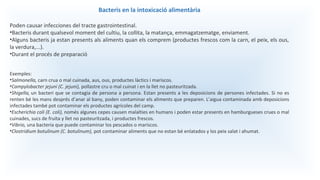 Bacteris en la intoxicació alimentària
Poden causar infecciones del tracte gastrointestinal.
•Bacteris durant qualsevol moment del cultiu, la collita, la matança, emmagatzematge, enviament.
•Alguns bacteris ja estan presents als aliments quan els comprem (productes frescos com la carn, el peix, els ous,
la verdura,...).
•Durant el procés de preparació
Exemples:
•Salmonella, carn crua o mal cuinada, aus, ous, productes làctics i mariscos.
•Campylobacter jejuni (C. jejuni), pollastre cru o mal cuinat i en la llet no pasteuritzada.
•Shigella, un bacteri que se contagia de persona a persona. Estan presents a les deposicions de persones infectades. Si no es
renten bé les mans després d’anar al bany, poden contaminar els aliments que preparen. L’aigua contaminada amb deposicions
infectades també pot contaminar els productes agrícoles del camp.
•Escherichia coli (E. coli), només algunes cepes causen malalties en humans i poden estar presents en hamburgueses crues o mal
cuinades, sucs de fruita y llet no pasteuritzada, i productes frescos.
•Vibrio, una bacteria que puede contaminar los pescados o mariscos.
•Clostridium botulinum (C. botulinum), pot contaminar aliments que no estan bé enlatados y los peix salat i ahumat.
 