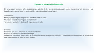 Virus en la intoxicació alimentària
Els virus estan presents a les deposicions o vòmits de les persones infectades i poden contaminar els aliments i les
begudes, en especial si no es renten bé les mans després d’anar al bany.
Transmissió:
•menjar preparat por una persona infectada amb un virus
•mariscos procedents d’aigües contaminades
•productes agrícoles irrigats amb aigua contaminada
Exemples:
•norovirus, que causa inflamació de l'estómac i intestins
•hepatitis A, que causa la inflamació del fetge
•rotavirus es transmeten per vía oral o fecal i pel contacte directe de persona a persona a través de mans contaminades; és molt estable
en el medi ambient i es troba en molts aliments.
 