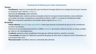 Tractaments d’aliments per evitar intoxicacions
Tèrmics:
•Escalfament, basat en el principio físic que transforma l’energia elèctrica en energia tèrmica quan travessa
un conductor que li ofereix resistència.
•Aplicació de microones sobre aliments.
•Cocció al buit sobre matèries primes envasades al buit en envasos termorresistents y sota condicions
controlades de temps i temperatura, normalment inferior a 100º C i una fase de refredament ràpid.
•DIC (descompressió instantània controlada) ràpida caiguda de la pressió.
No tèrmics:
•Pulsos elèctrics exposició a un camp elèctric intens que provoca la formació de porus en las membranes
cel·lulars microbianes.
•Aplicació d’una elevada pressió de fins a 9.000 atmosferes de manera uniforme durant un temps variable,
per destruir els microorganismes.
•Irradiació exposició a dosis establertes d’energia per eliminar bacteris, paràsits e insectes.
•Llum pulsada consisteix en l’aplicació successiva de pulsos de llum amb un espectre entre l’ultraviolat y el
una duració molt curta.
•Bioconservación microflora natural o controlada dels aliments.
 