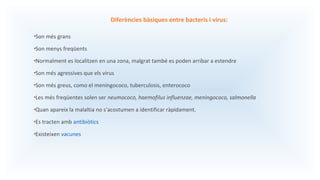 Diferències bàsiques entre bacteris i virus:
•Son més grans
•Son menys freqüents
•Normalment es localitzen en una zona, malgrat també es poden arribar a estendre
•Son més agressives que els virus
•Son més greus, como el meningococo, tuberculosis, enterococo
•Les més freqüentes solen ser neumococo, haemofilus influenzae, meningococo, salmonella
•Quan apareix la malaltia no s’acostumen a identificar ràpidament.
•Es tracten amb antibiòtics
•Existeixen vacunes
 