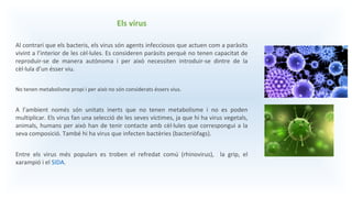 Els virus
Al contrari que els bacteris, els virus són agents infecciosos que actuen com a paràsits
vivint a l’interior de les cèl·lules. Es consideren paràsits perquè no tenen capacitat de
reproduir-se de manera autònoma i per això necessiten introduir-se dintre de la
cèl·lula d’un ésser viu.
No tenen metabolisme propi i per això no són considerats éssers vius.
A l’ambient només són unitats inerts que no tenen metabolisme i no es poden
multiplicar. Els virus fan una selecció de les seves víctimes, ja que hi ha virus vegetals,
animals, humans per això han de tenir contacte amb cèl·lules que correspongui a la
seva composició. També hi ha virus que infecten bactèries (bacteriòfags).
Entre els virus més populars es troben el refredat comú (rhinovirus), la grip, el
xarampió i el SIDA.
 